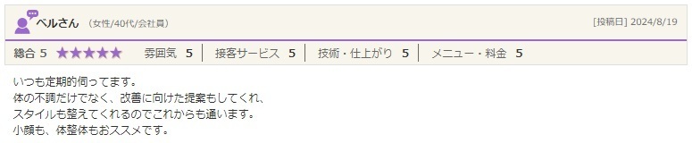 体の不調だけでなく、改善に向けた提案もしてくれ、 スタイルも整えてくれるのでこれからも通います。 小顔も、体整体もおススメです。