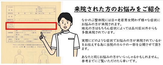 なかのぶ整体院には日々老若男女問わず様々な症状に お悩みの方が来院されます。 地元の方はもちろん症状によっては品川区以外からも 多数来院されています。 実際にどのような症状でお悩みの方が来院されているか をお伝えする為に当院のカルテの一部を公開させて頂きます。 あなたと同じお悩みの方がいらっしゃるかもしれません。 参考までにご覧いただけたら幸いです。